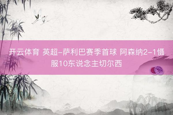 开云体育 英超-萨利巴赛季首球 阿森纳2-1慑服10东说念主切尔西