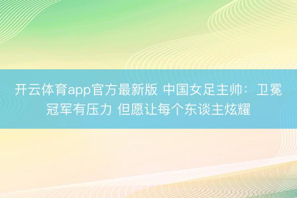 开云体育app官方最新版 中国女足主帅：卫冕冠军有压力 但愿让每个东谈主炫耀