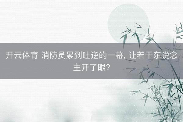 开云体育 消防员累到吐逆的一幕, 让若干东说念主开了眼?