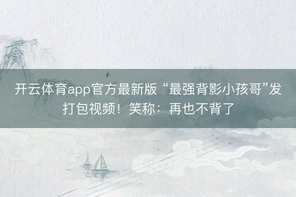 开云体育app官方最新版 “最强背影小孩哥”发打包视频！笑称：再也不背了