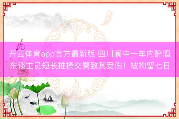 开云体育app官方最新版 四川阆中一车内醉酒东谈主员短长推搡交警致其受伤！被拘留七日