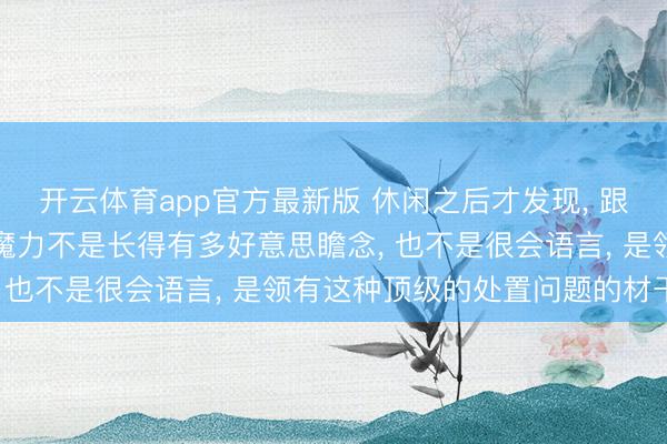 开云体育app官方最新版 休闲之后才发现, 跟一个东谈主相处最大的魔力不是长得有多好意思瞻念, 也不是很会语言, 是领有这种顶级的处置问题的材干